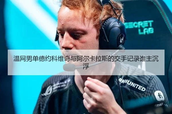 温网男单德约科维奇与阿尔卡拉斯的交手记录谁主沉浮